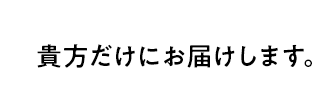 貴方だけにお届けします。